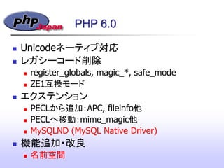 PHP 6.0
 Unicodeネーティブ対応
 レガシーコード削除
 register_globals, magic_*, safe_mode
 ZE1互換モード
 エクステンション
 PECLから追加：APC, fileinfo他
 PECLへ移動：mime_magic他
 MySQLND (MySQL Native Driver)‫&rlm;‬
 機能追加・改良
 名前空間
 