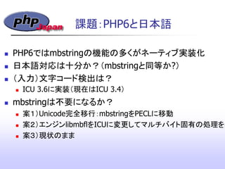 課題：PHP6と日本語
 PHP6ではmbstringの機能の多くがネーティブ実装化
 日本語対応は十分か？（mbstringと同等か?）
 （入力）文字コード検出は？
 ICU 3.6に実装（現在はICU 3.4）
 mbstringは不要になるか？
 案１）Unicode完全移行：mbstringをPECLに移動
 案２）エンジンlibmbflをICUに変更してマルチバイト固有の処理を実
 案３）現状のまま
 