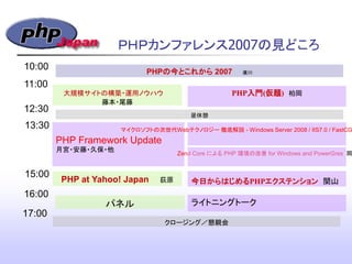 PHP Framework Update
月宮・安藤・久保・他
ＰＨＰカンファレンス2007の見どころ
PHPの今とこれから 2007 廣川
10:00
11:00
12:30
昼休憩
13:30
パネル
今日からはじめるPHPエクステンション 関山
15:00
16:00
クロージング／懇親会
マイクロソフトの次世代Webテクノロジー 徹底解説 - Windows Server 2008 / IIS7.0 / FastCG
大規模サイトの構築・運用ノウハウ
藤本・尾藤
PHP入門(仮題) 柏岡
PHP at Yahoo! Japan 荻原
ライトニングトーク
17:00
Zend Core による PHP 環境の改善 for Windows and PowerGres 岡
 