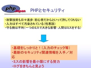 ・攻撃技術も日々進歩：初心者だからといって許してくれない
・入力はすべて汚染されている（性悪説）
・守る側は不利（一つのミスで大きな影響：人間はミスをする）
・基礎をしっかりと！（入力のチェック等）
・最新のセキュリティ関連情報を入手／対
応
・ミスの影響を最小限にする努力
・ログをきちんと見よう
PHPとセキュリティ
 