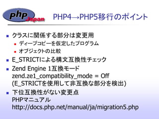 PHP4&rarr;PHP5移行のポイント
 クラスに関係する部分は変更用
 ディープコピーを仮定したプログラム
 オブジェクトの比較
 E_STRICTによる構文互換性チェック
 Zend Engine 1互換モード
zend.ze1_compatibility_mode = Off
(E_STRICTを使用して非互換な部分を検出)‫&rlm;‬
 下位互換性がない変更点
PHPマニュアル
http://docs.php.net/manual/ja/migration5.php
 