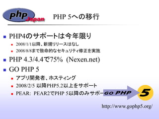 PHP 5への移行
 PHP4のサポートは今年限り
 2008/1/1以降、新規リリースはなし
 2008/8/8まで致命的なセキュリティ修正を実施
 PHP 4.3/4.4で75% (Nexen.net)‫&rlm;‬
 GO PHP 5
 アプリ開発者、ホスティング
 2008/2/5 以降PHP5.2以上をサポート
 PEAR: PEAR2でPHP 5以降のみサポート
http://www.gophp5.org/
 