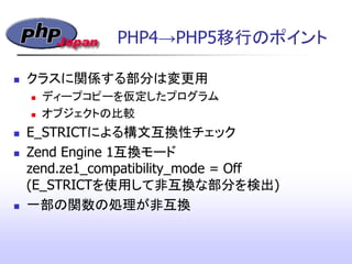 PHP4&rarr;PHP5移行のポイント
 クラスに関係する部分は変更用
 ディープコピーを仮定したプログラム
 オブジェクトの比較
 E_STRICTによる構文互換性チェック
 Zend Engine 1互換モード
zend.ze1_compatibility_mode = Off
(E_STRICTを使用して非互換な部分を検出)
 一部の関数の処理が非互換‫&rlm;‬
 