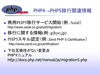 PHP4&rarr;PHP5移行関連情報
 商用PHP5移行サービス開始（例：Asial）
http://www.asial.co.jp/php5migration/
 移行に関する情報(例：gihyo.jp)‫&rlm;‬
 PHP5スキル認定（例：Zend PHP 5 Certification）
 下位互換性がない変更点
PHPマニュアル
http://docs.php.net/manual/ja/migration5.php
http://www.zend.co.jp/certification/
 