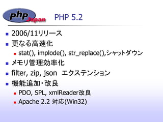 PHP 5.2
 2006/11リリース
 更なる高速化
 stat(), implode(), str_replace(),シャットダウン
 メモリ管理効率化
 filter, zip, json エクステンション
 機能追加・改良
 PDO, SPL, xmlReader改良
 Apache 2.2 対応(Win32)‫&rlm;‬
 