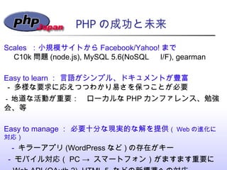 PHP の成功と未来 Scales  ：小規模サイトから Facebook/Yahoo! まで  　 C10k 問題 (node.js), MySQL 5.6(NoSQL 　 I/F), gearman Easy to learn ： 言語がシ...