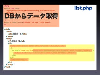 <?php
$pdo = new PDO(
   'mysql:host=localhost;dbname=blog_db;charset=utf8',
                                                                           list.php
   'myuser',


DBからデータ取得
 );
   'mypassword',
   array(PDO::ATTR_EMULATE_PREPARES => false)


$stmt = $pdo->query('SELECT id, title FROM post');
?>


<html>
  <head>
    <title>投稿の一覧</title>
  </head>
  <body>
    <h1>投稿の一覧</h1>
    <ul>
       <?php while ($row = $stmt->fetch(PDO::FETCH_ASSOC)): ?>
       <li>
          <a href="show.php?id=<?php echo htmlspecialchars($row['id'], ENT_QUOTES, 'utf-8') ?>">
             <?php echo htmlspecialchars($row['title'], ENT_QUOTES, 'utf-8') ?>
          </a>
       </li>
       <?php endwhile; ?>
    </ul>
  </body>
</html>
 