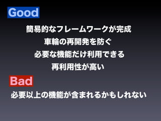 Good
  簡易的なフレームワークが完成
       車輪の再開発を防ぐ
      必要な機能だけ利用できる
        再利用性が高い

Bad
必要以上の機能が含まれるかもしれない
 