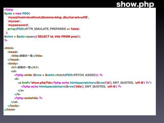 show.php
<?php
$pdo = new PDO(
   'mysql:host=localhost;dbname=blog_db;charset=utf8',
   'myuser',
   'mypassword',
   array(PDO::ATTR_EMULATE_PREPARES => false)
 );
$stmt = $pdo->query('SELECT id, title FROM post');
?>


<html>
  <head>
    <title>投稿の一覧</title>
  </head>
  <body>
    <h1>投稿の一覧</h1>
    <ul>
       <?php while ($row = $stmt->fetch(PDO::FETCH_ASSOC)): ?>
       <li>
          <a href="show.php?id=<?php echo htmlspecialchars($row['id'], ENT_QUOTES, 'utf-8') ?>">
             <?php echo htmlspecialchars($row['title'], ENT_QUOTES, 'utf-8') ?>
          </a>
       </li>
       <?php endwhile; ?>
    </ul>
  </body>
</html>
 