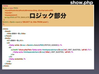show.php
<?php
$pdo = new PDO(
   'mysql:host=localhost;dbname=blog_db;charset=utf8',
   'myuser',



 );
   'mypassword',
                            ロジック部分
   array(PDO::ATTR_EMULATE_PREPARES => false)


$stmt = $pdo->query('SELECT id, title FROM post');
?>


<html>
  <head>
    <title>投稿の一覧</title>
  </head>
  <body>
    <h1>投稿の一覧</h1>
    <ul>
       <?php while ($row = $stmt->fetch(PDO::FETCH_ASSOC)): ?>
       <li>
          <a href="show.php?id=<?php echo htmlspecialchars($row['id'], ENT_QUOTES, 'utf-8') ?>">
             <?php echo htmlspecialchars($row['title'], ENT_QUOTES, 'utf-8') ?>
          </a>
       </li>
       <?php endwhile; ?>
    </ul>
  </body>
</html>
 