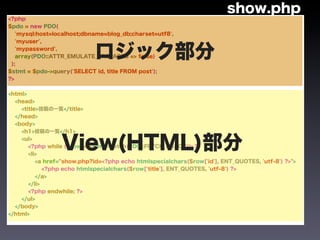 show.php
<?php
$pdo = new PDO(
   'mysql:host=localhost;dbname=blog_db;charset=utf8',
   'myuser',



 );
   'mypassword',
                            ロジック部分
   array(PDO::ATTR_EMULATE_PREPARES => false)


$stmt = $pdo->query('SELECT id, title FROM post');
?>


<html>
  <head>
    <title>投稿の一覧</title>
  </head>
  <body>
    <h1>投稿の一覧</h1>
    <ul>
                 View(HTML)部分
       <?php while ($row = $stmt->fetch(PDO::FETCH_ASSOC)): ?>
       <li>
          <a href="show.php?id=<?php echo htmlspecialchars($row['id'], ENT_QUOTES, 'utf-8') ?>">
             <?php echo htmlspecialchars($row['title'], ENT_QUOTES, 'utf-8') ?>
          </a>
       </li>
       <?php endwhile; ?>
    </ul>
  </body>
</html>
 