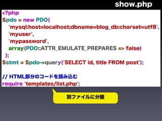 show.php
<?php
$pdo = new PDO(
   'mysql:host=localhost;dbname=blog_db:charset=utf8',
   'myuser',
   'mypassword',
   array(PDO::ATTR_EMULATE_PREPARES => false)
 );
$stmt = $pdo->query('SELECT id, title FROM post');


// HTML部分のコードを読み込む
require 'templates/list.php';

                        別ファイルに分離
 