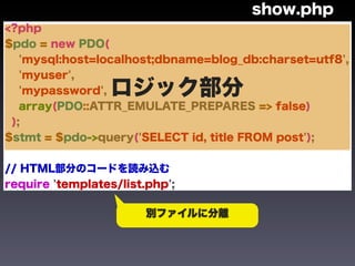 show.php
<?php
$pdo = new PDO(
   'mysql:host=localhost;dbname=blog_db:charset=utf8',
   'myuser',
   'mypassword',  ロジック部分
   array(PDO::ATTR_EMULATE_PREPARES => false)
 );
$stmt = $pdo->query('SELECT id, title FROM post');


// HTML部分のコードを読み込む
require 'templates/list.php';

                        別ファイルに分離
 