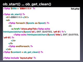 ob_start() ... ob_get_clean()
<?php $title = '投稿のリスト' ?>                                 list.php

<?php ob_start() ?>
   <h1>投稿のリスト</h1>
   <ul>
     <?php foreach ($posts as $post): ?>
     <li>
        <a href="show.php?id=<?php echo
htmlspecialchars($post['id'], ENT_QUOTES, 'utf-8') ?>">
           <?php echo htmlspecialchars($post['title'], ENT_QUOTES,
'utf-8') ?>
        </a>
     </li>
     <?php endforeach; ?>
   </ul>
<?php $content = ob_get_clean() ?>


<?php include 'layout.php' ?>
 