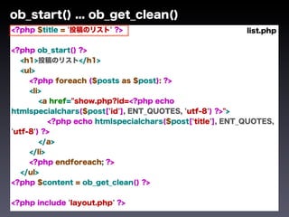 ob_start() ... ob_get_clean()
<?php $title = '投稿のリスト' ?>                                 list.php

<?php ob_start() ?>
   <h1>投稿のリスト</h1>
   <ul>
     <?php foreach ($posts as $post): ?>
     <li>
        <a href="show.php?id=<?php echo
htmlspecialchars($post['id'], ENT_QUOTES, 'utf-8') ?>">
           <?php echo htmlspecialchars($post['title'], ENT_QUOTES,
'utf-8') ?>
        </a>
     </li>
     <?php endforeach; ?>
   </ul>
<?php $content = ob_get_clean() ?>


<?php include 'layout.php' ?>
 