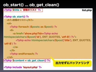 ob_start() ... ob_get_clean()
<?php $title = '投稿のリスト' ?>                                 list.php

<?php ob_start() ?>
   <h1>投稿のリスト</h1>
   <ul>
     <?php foreach ($posts as $post): ?>
     <li>
        <a href="show.php?id=<?php echo
htmlspecialchars($post['id'], ENT_QUOTES, 'utf-8') ?>">
           <?php echo htmlspecialchars($post['title'], ENT_QUOTES,
'utf-8') ?>
        </a>
     </li>
     <?php endforeach; ?>
   </ul>
<?php $content = ob_get_clean() ?>
                                       出力せずにバッファリング
<?php include 'layout.php' ?>
 