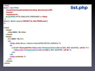<?php
$pdo = new PDO(
   'mysql:host=localhost;dbname=blog_db;charset=utf8',
                                                                           list.php
   'myuser',
   'mypassword',
   array(PDO::ATTR_EMULATE_PREPARES => false)
 );
$stmt = $pdo->query('SELECT id, title FROM post');
?>


<html>
  <head>
    <title>投稿の一覧</title>
  </head>
  <body>
    <h1>投稿の一覧</h1>
    <ul>
       <?php while ($row = $stmt->fetch(PDO::FETCH_ASSOC)): ?>
       <li>
          <a href="show.php?id=<?php echo htmlspecialchars($row['id'], ENT_QUOTES, 'utf-8') ?>">
             <?php echo htmlspecialchars($row['title'], ENT_QUOTES, 'utf-8') ?>
          </a>
       </li>
       <?php endwhile; ?>
    </ul>
  </body>
</html>
 