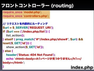 フロントコントローラー (routing)
require_once 'model.php';
require_once 'controllers.php';


// リクエストを内部的にルーティング
$uri = $_SERVER['REQUEST_URI'];
if ($uri === ('/index.php/list')) {
   list_action();
} elseif ( preg_match("#^/index.php/show#", $uri) &&
isset($_GET['id'])) {
   show_action($_GET['id']);
} else {
   header('Status: 404 Not Found');
   echo '<html><body><h1>ページが見つかりません</h1></
body></html>';
}
                                            index.php
 
