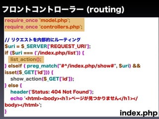 フロントコントローラー (routing)
require_once 'model.php';
require_once 'controllers.php';


// リクエストを内部的にルーティング
$uri = $_SERVER['REQUEST_URI'];
if ($uri === ('/index.php/list')) {
   list_action();
} elseif ( preg_match("#^/index.php/show#", $uri) &&
isset($_GET['id'])) {
   show_action($_GET['id']);
} else {
   header('Status: 404 Not Found');
   echo '<html><body><h1>ページが見つかりません</h1></
body></html>';
}
                                            index.php
 