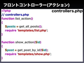 フロントコントローラー(アクション)
<?php                              controllers.php
// controllers.php
function list_action()
{
   $posts = get_all_posts();
   require 'templates/list.php';
}


function show_action($id)
{
  $post = get_post_by_id($id);
  require 'templates/show.php';
}
 