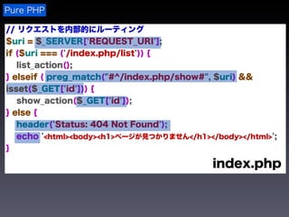 Pure PHP

// リクエストを内部的にルーティング
$uri = $_SERVER['REQUEST_URI'];
if ($uri === ('/index.php/list')) {
   list_action();
} elseif ( preg_match("#^/index.php/show#", $uri) &&
isset($_GET['id'])) {
   show_action($_GET['id']);
} else {
   header('Status: 404 Not Found');
   echo '<html><body><h1>ページが見つかりません</h1></body></html>';
}

                                           index.php
 