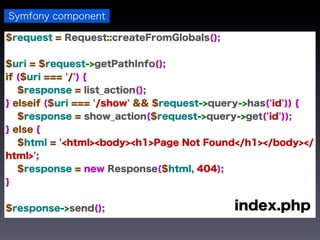 Symfony component

$request = Request::createFromGlobals();


$uri = $request->getPathInfo();
if ($uri === '/') {
   $response = list_action();
} elseif ($uri === '/show' && $request->query->has('id')) {
   $response = show_action($request->query->get('id'));
} else {
   $html = '<html><body><h1>Page Not Found</h1></body></
html>';
   $response = new Response($html, 404);
}


$response->send();                         index.php
 