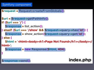 Symfony component

$request = Request::createFromGlobals();


$uri = $request->getPathInfo();
if ($uri === '/') {
   $response = list_action();
} elseif ($uri === '/show' && $request->query->has('id')) {
   $response = show_action($request->query->get('id'));
} else {
   $html = '<html><body><h1>Page Not Found</h1></body></
html>';
   $response = new Response($html, 404);
}


$response->send();                         index.php
 