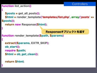 Controllers
function list_action()
{
  $posts = get_all_posts();
  $html = render_template('templates/list.php', array('posts' =>
$posts));
  return new Response($html);
}
                              Responseオブジェクトを返す
function render_template($path, $params)
{
  extract($params, EXTR_SKIP);
  ob_start();
  require $path;
  $html = ob_get_clean();


    return $html;
}
 