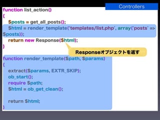 Controllers
function list_action()
{
  $posts = get_all_posts();
  $html = render_template('templates/list.php', array('posts' =>
$posts));
  return new Response($html);
}
                              Responseオブジェクトを返す
function render_template($path, $params)
{
  extract($params, EXTR_SKIP);
  ob_start();
  require $path;
  $html = ob_get_clean();


    return $html;
}
 