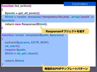 Controllers
function list_action()
{
  $posts = get_all_posts();
  $html = render_template('templates/list.php', array('posts' =>
$posts));
  return new Response($html);
}
                              Responseオブジェクトを返す
function render_template($path, $params)
{
  extract($params, EXTR_SKIP);
  ob_start();
  require $path;
  $html = ob_get_clean();


    return $html;
}
                             典型的なPHPテンプレートパターン
 