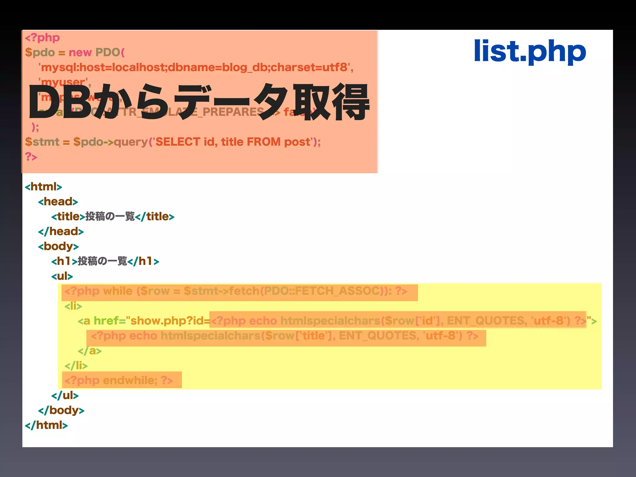 <?php
$pdo = new PDO(
   'mysql:host=localhost;dbname=blog_db;charset=utf8',
                                                                           list.php
   'myuser',


DBからデータ取得
 );
   'mypassword',
   array(PDO::ATTR_EMULATE_PREPARES => false)


$stmt = $pdo->query('SELECT id, title FROM post');
?>


<html>
  <head>
    <title>投稿の一覧</title>
  </head>
  <body>
    <h1>投稿の一覧</h1>
    <ul>
       <?php while ($row = $stmt->fetch(PDO::FETCH_ASSOC)): ?>
       <li>
          <a href="show.php?id=<?php echo htmlspecialchars($row['id'], ENT_QUOTES, 'utf-8') ?>">
             <?php echo htmlspecialchars($row['title'], ENT_QUOTES, 'utf-8') ?>
          </a>
       </li>
       <?php endwhile; ?>
    </ul>
  </body>
</html>
 