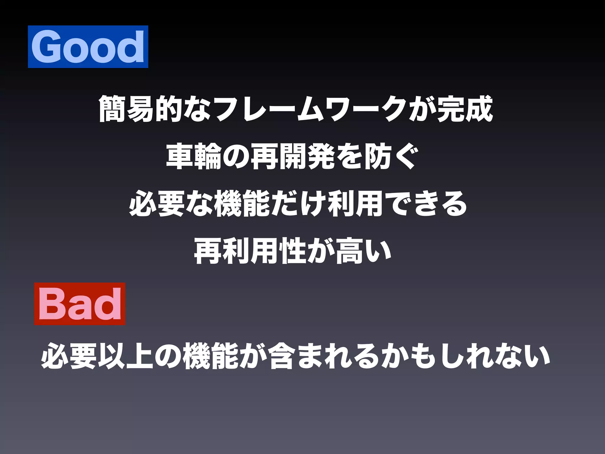 Good
  簡易的なフレームワークが完成
       車輪の再開発を防ぐ
      必要な機能だけ利用できる
        再利用性が高い

Bad
必要以上の機能が含まれるかもしれない
 