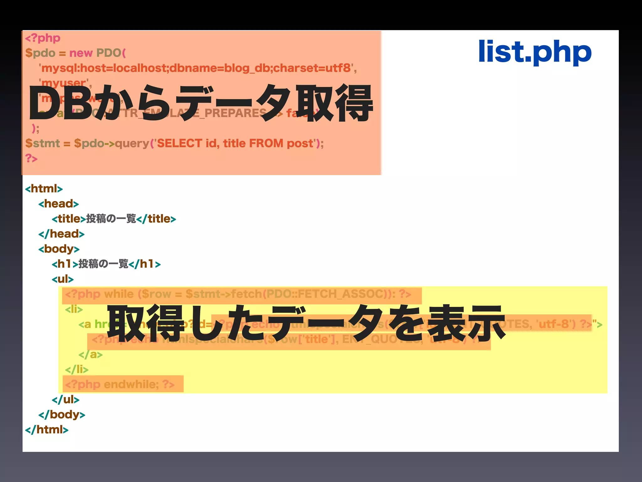 <?php
$pdo = new PDO(
   'mysql:host=localhost;dbname=blog_db;charset=utf8',
                                                                           list.php
   'myuser',


DBからデータ取得
 );
   'mypassword',
   array(PDO::ATTR_EMULATE_PREPARES => false)


$stmt = $pdo->query('SELECT id, title FROM post');
?>


<html>
  <head>
    <title>投稿の一覧</title>
  </head>
  <body>
    <h1>投稿の一覧</h1>
    <ul>
       <?php while ($row = $stmt->fetch(PDO::FETCH_ASSOC)): ?>



             取得したデータを表示
       <li>
          <a href="show.php?id=<?php echo htmlspecialchars($row['id'], ENT_QUOTES, 'utf-8') ?>">
             <?php echo htmlspecialchars($row['title'], ENT_QUOTES, 'utf-8') ?>
          </a>
       </li>
       <?php endwhile; ?>
    </ul>
  </body>
</html>
 