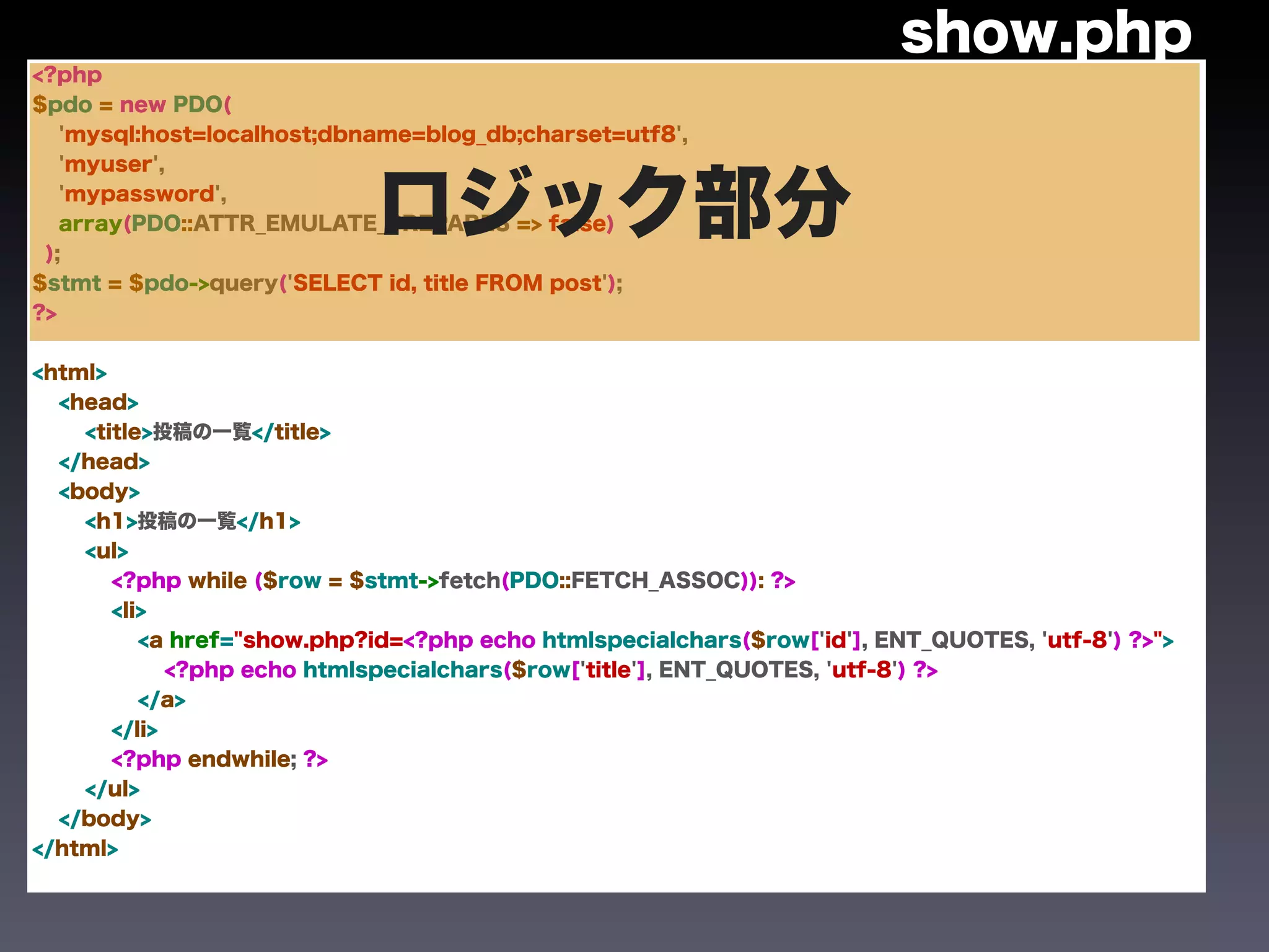 show.php
<?php
$pdo = new PDO(
   'mysql:host=localhost;dbname=blog_db;charset=utf8',
   'myuser',



 );
   'mypassword',
                            ロジック部分
   array(PDO::ATTR_EMULATE_PREPARES => false)


$stmt = $pdo->query('SELECT id, title FROM post');
?>


<html>
  <head>
    <title>投稿の一覧</title>
  </head>
  <body>
    <h1>投稿の一覧</h1>
    <ul>
       <?php while ($row = $stmt->fetch(PDO::FETCH_ASSOC)): ?>
       <li>
          <a href="show.php?id=<?php echo htmlspecialchars($row['id'], ENT_QUOTES, 'utf-8') ?>">
             <?php echo htmlspecialchars($row['title'], ENT_QUOTES, 'utf-8') ?>
          </a>
       </li>
       <?php endwhile; ?>
    </ul>
  </body>
</html>
 