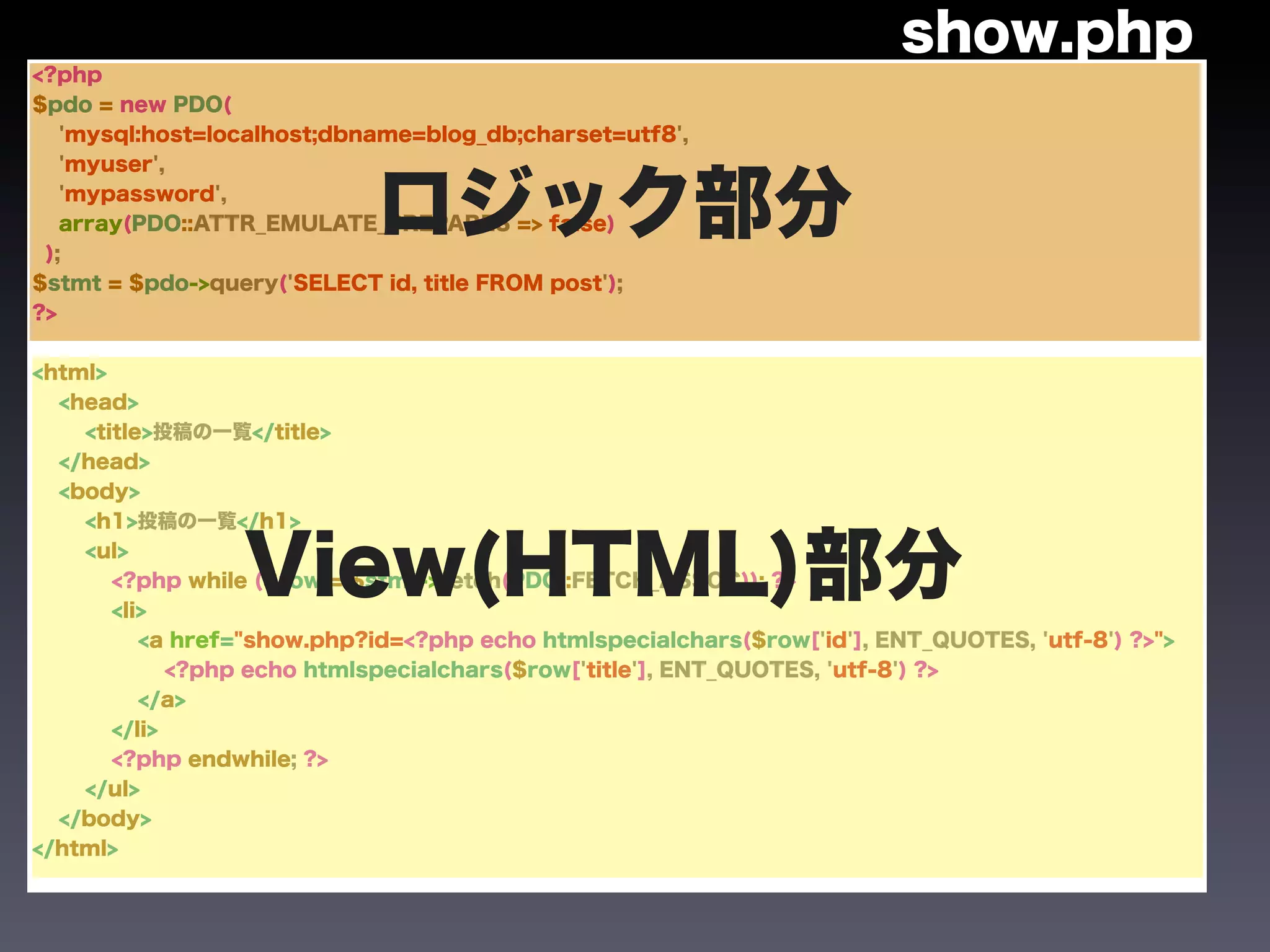 show.php
<?php
$pdo = new PDO(
   'mysql:host=localhost;dbname=blog_db;charset=utf8',
   'myuser',



 );
   'mypassword',
                            ロジック部分
   array(PDO::ATTR_EMULATE_PREPARES => false)


$stmt = $pdo->query('SELECT id, title FROM post');
?>


<html>
  <head>
    <title>投稿の一覧</title>
  </head>
  <body>
    <h1>投稿の一覧</h1>
    <ul>
                 View(HTML)部分
       <?php while ($row = $stmt->fetch(PDO::FETCH_ASSOC)): ?>
       <li>
          <a href="show.php?id=<?php echo htmlspecialchars($row['id'], ENT_QUOTES, 'utf-8') ?>">
             <?php echo htmlspecialchars($row['title'], ENT_QUOTES, 'utf-8') ?>
          </a>
       </li>
       <?php endwhile; ?>
    </ul>
  </body>
</html>
 