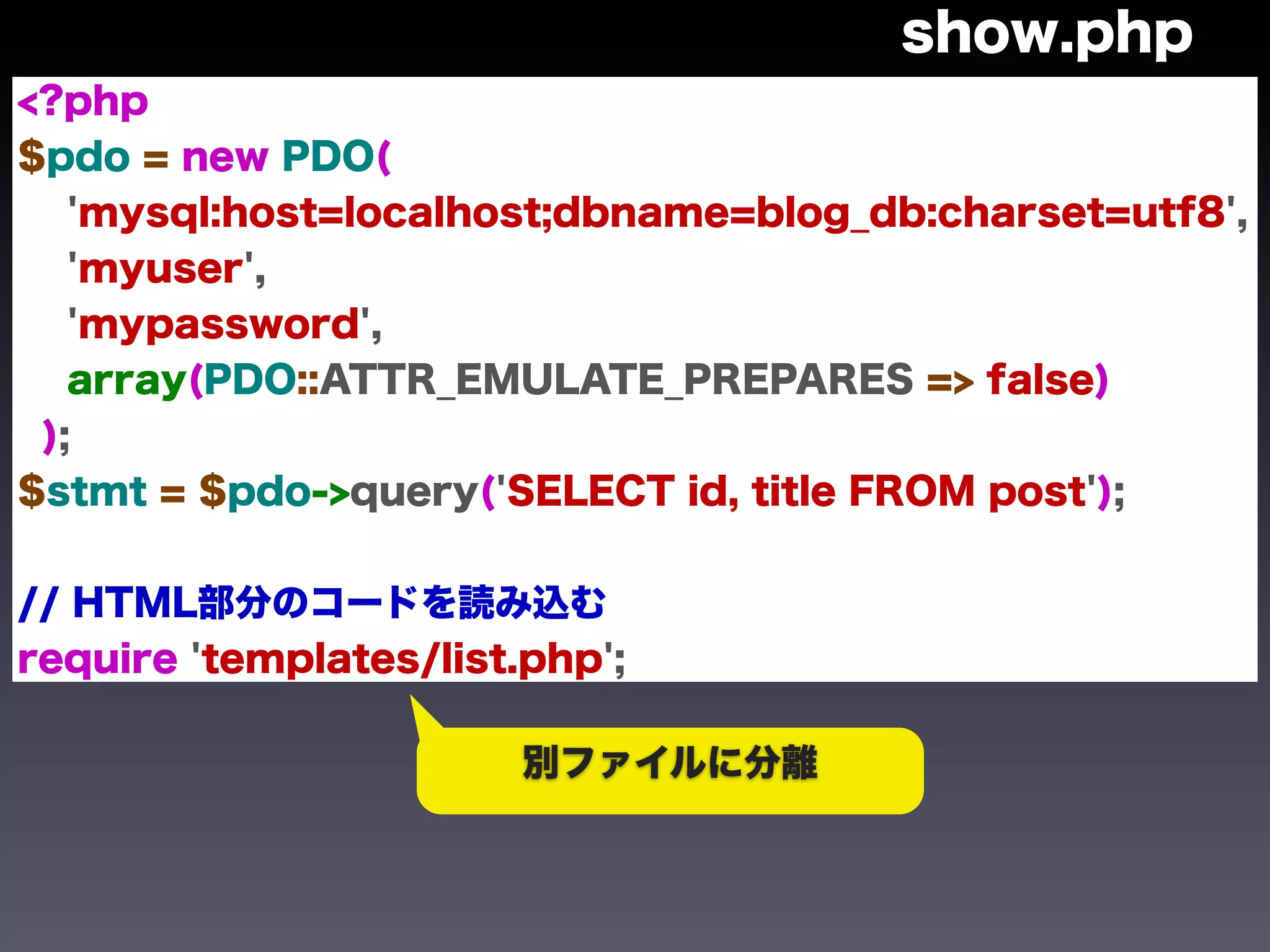 show.php
<?php
$pdo = new PDO(
   'mysql:host=localhost;dbname=blog_db:charset=utf8',
   'myuser',
   'mypassword',
   array(PDO::ATTR_EMULATE_PREPARES => false)
 );
$stmt = $pdo->query('SELECT id, title FROM post');


// HTML部分のコードを読み込む
require 'templates/list.php';

                        別ファイルに分離
 