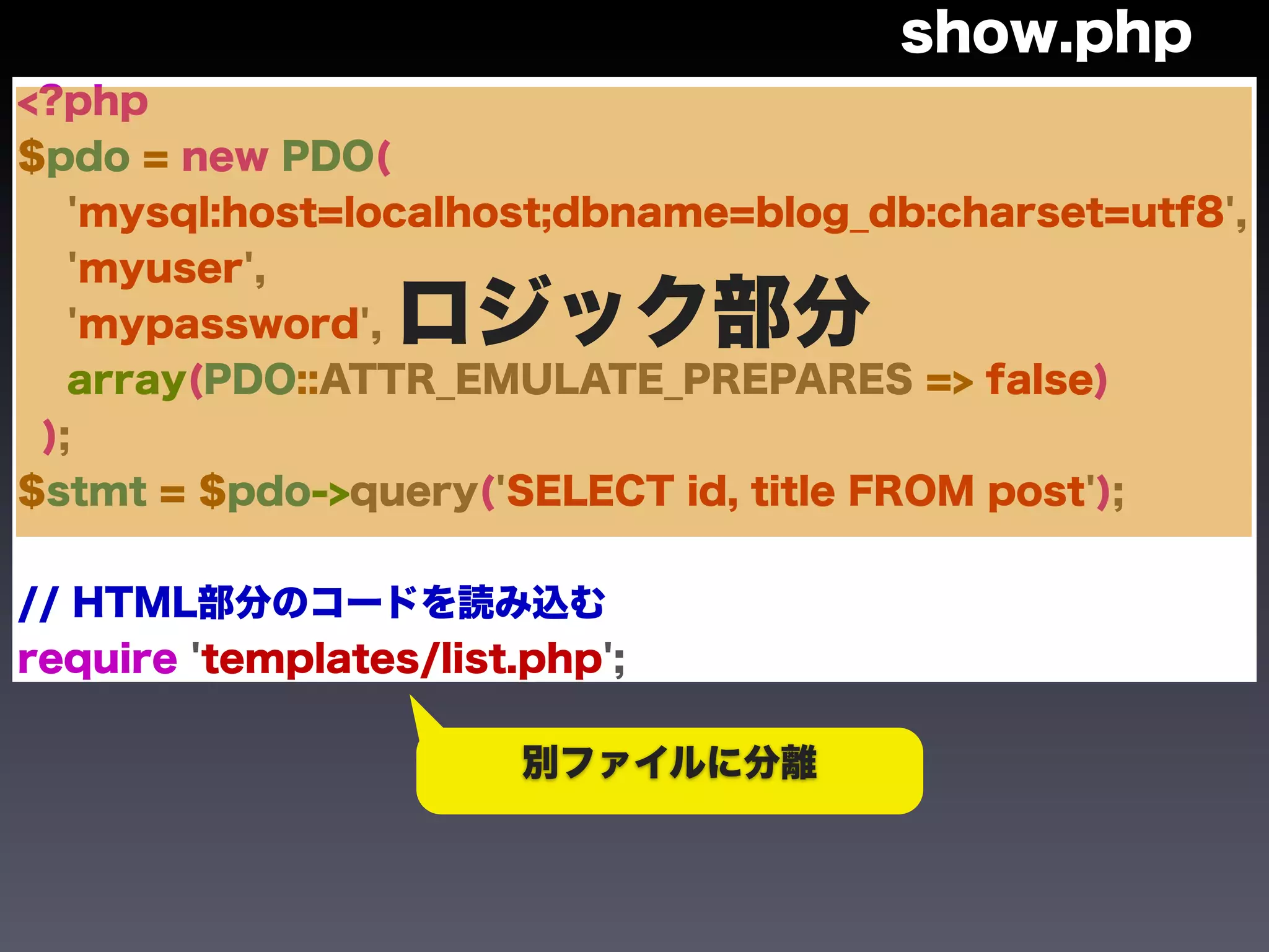 show.php
<?php
$pdo = new PDO(
   'mysql:host=localhost;dbname=blog_db:charset=utf8',
   'myuser',
   'mypassword',  ロジック部分
   array(PDO::ATTR_EMULATE_PREPARES => false)
 );
$stmt = $pdo->query('SELECT id, title FROM post');


// HTML部分のコードを読み込む
require 'templates/list.php';

                        別ファイルに分離
 