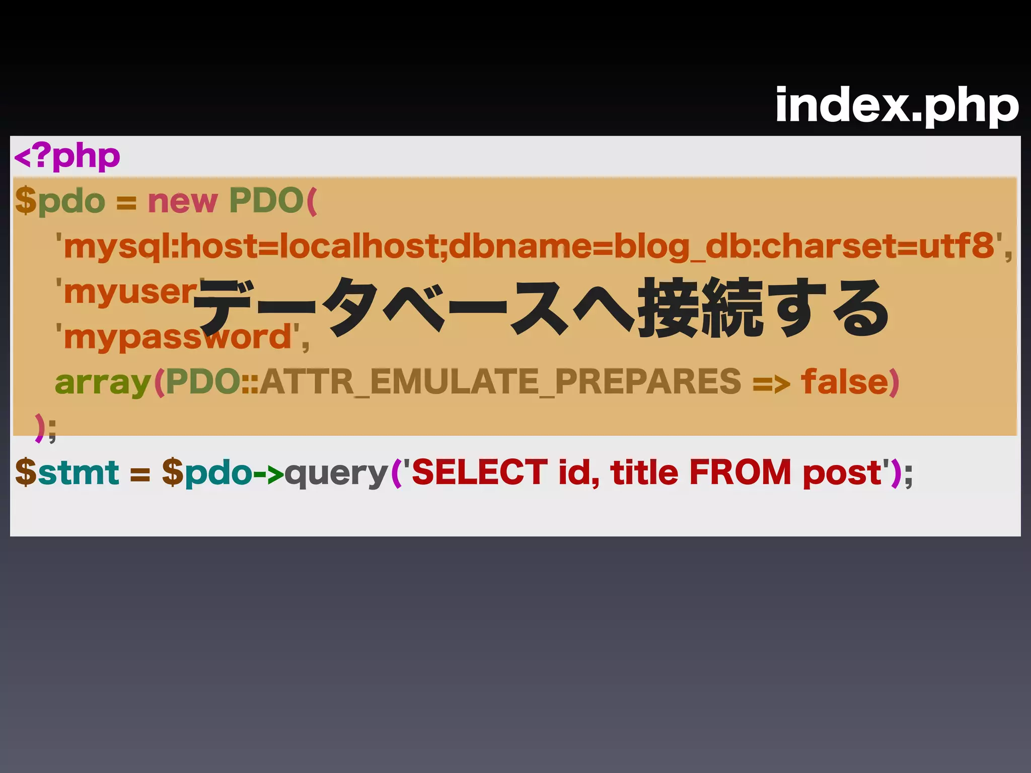 index.php
<?php
$pdo = new PDO(
   'mysql:host=localhost;dbname=blog_db:charset=utf8',

         データベースへ接続する
   'myuser',
   'mypassword',
   array(PDO::ATTR_EMULATE_PREPARES => false)
 );
$stmt = $pdo->query('SELECT id, title FROM post');
 