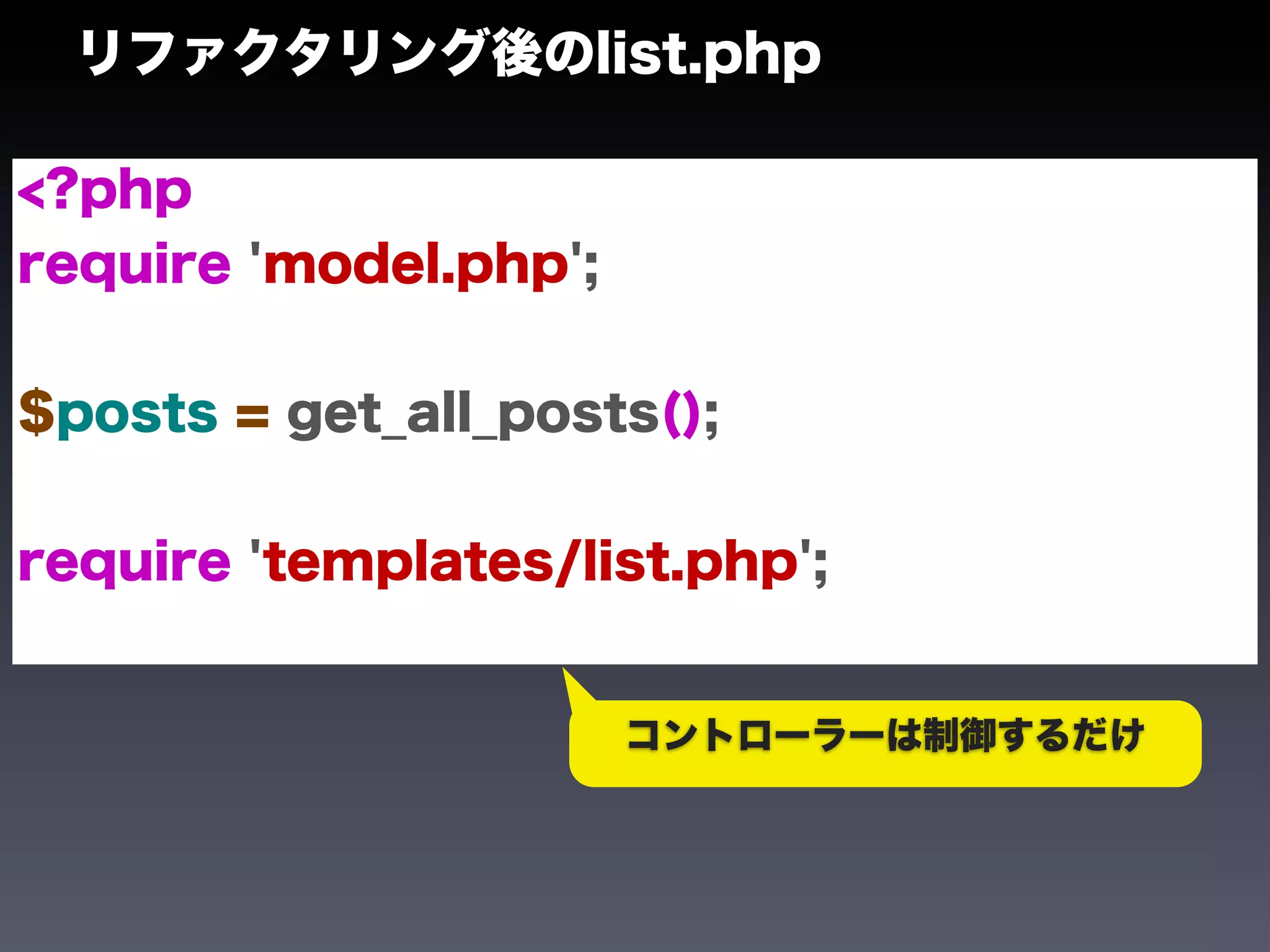 リファクタリング後のlist.php

<?php
require 'model.php';


$posts = get_all_posts();


require 'templates/list.php';


                       コントローラーは制御するだけ
 