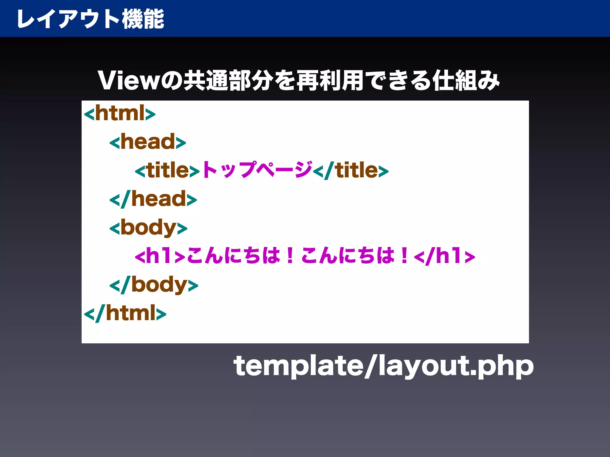 レイアウト機能

   Viewの共通部分を再利用できる仕組み
   <html>
     <head>
       <title>トップページ</title>
     </head>
     <body>
       <h1>こんにちは！こんにちは！</h1>
     </body>
   </html>

            template/layout.php
 