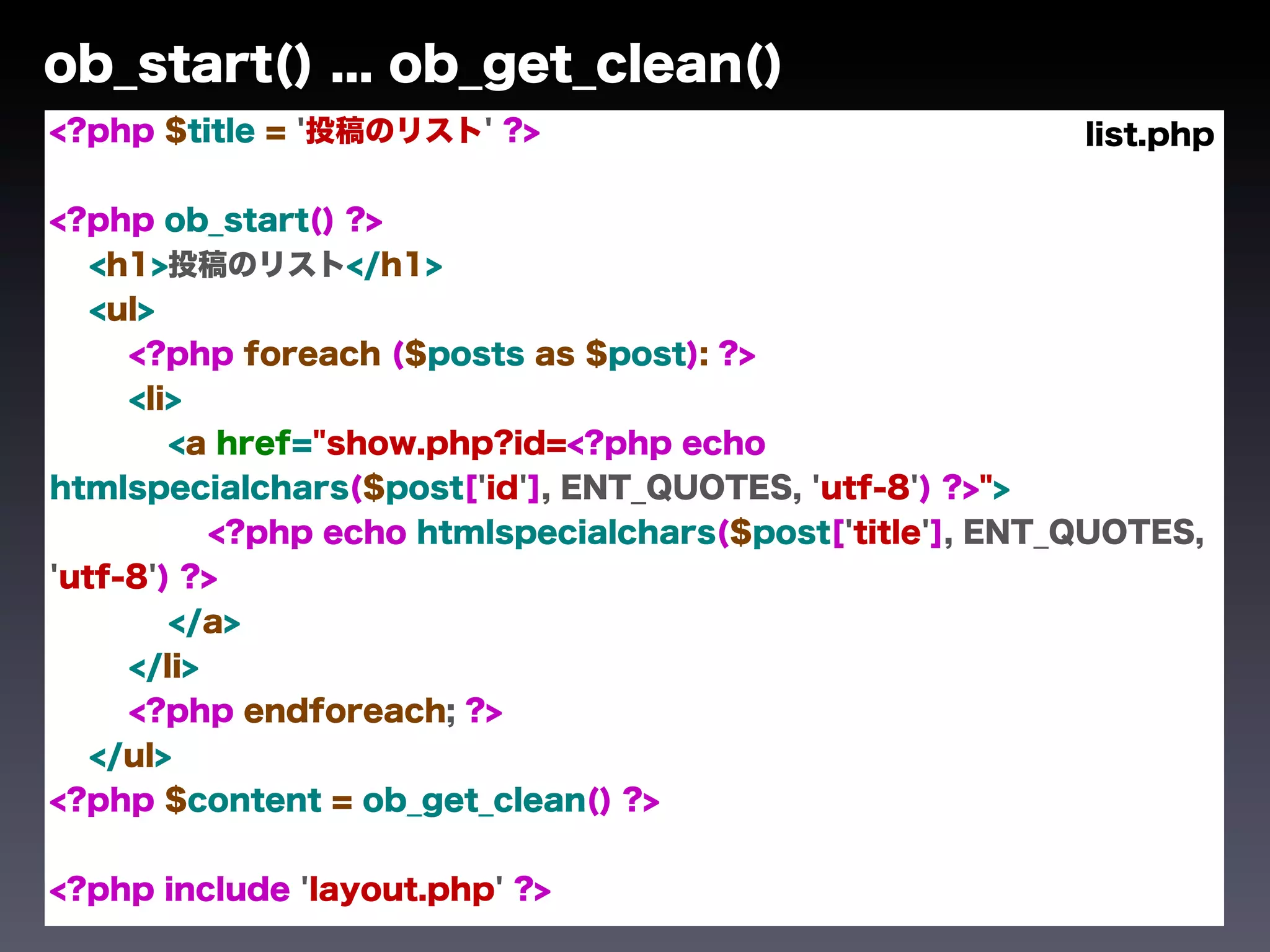ob_start() ... ob_get_clean()
<?php $title = '投稿のリスト' ?>                                 list.php

<?php ob_start() ?>
   <h1>投稿のリスト</h1>
   <ul>
     <?php foreach ($posts as $post): ?>
     <li>
        <a href="show.php?id=<?php echo
htmlspecialchars($post['id'], ENT_QUOTES, 'utf-8') ?>">
           <?php echo htmlspecialchars($post['title'], ENT_QUOTES,
'utf-8') ?>
        </a>
     </li>
     <?php endforeach; ?>
   </ul>
<?php $content = ob_get_clean() ?>


<?php include 'layout.php' ?>
 
