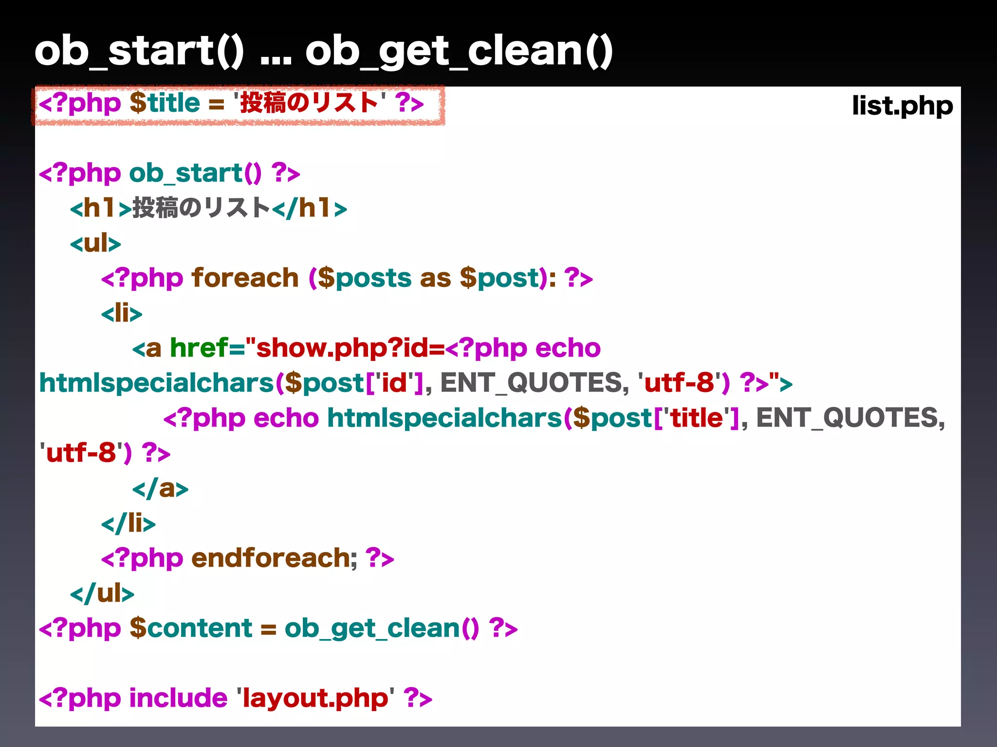 ob_start() ... ob_get_clean()
<?php $title = '投稿のリスト' ?>                                 list.php

<?php ob_start() ?>
   <h1>投稿のリスト</h1>
   <ul>
     <?php foreach ($posts as $post): ?>
     <li>
        <a href="show.php?id=<?php echo
htmlspecialchars($post['id'], ENT_QUOTES, 'utf-8') ?>">
           <?php echo htmlspecialchars($post['title'], ENT_QUOTES,
'utf-8') ?>
        </a>
     </li>
     <?php endforeach; ?>
   </ul>
<?php $content = ob_get_clean() ?>


<?php include 'layout.php' ?>
 