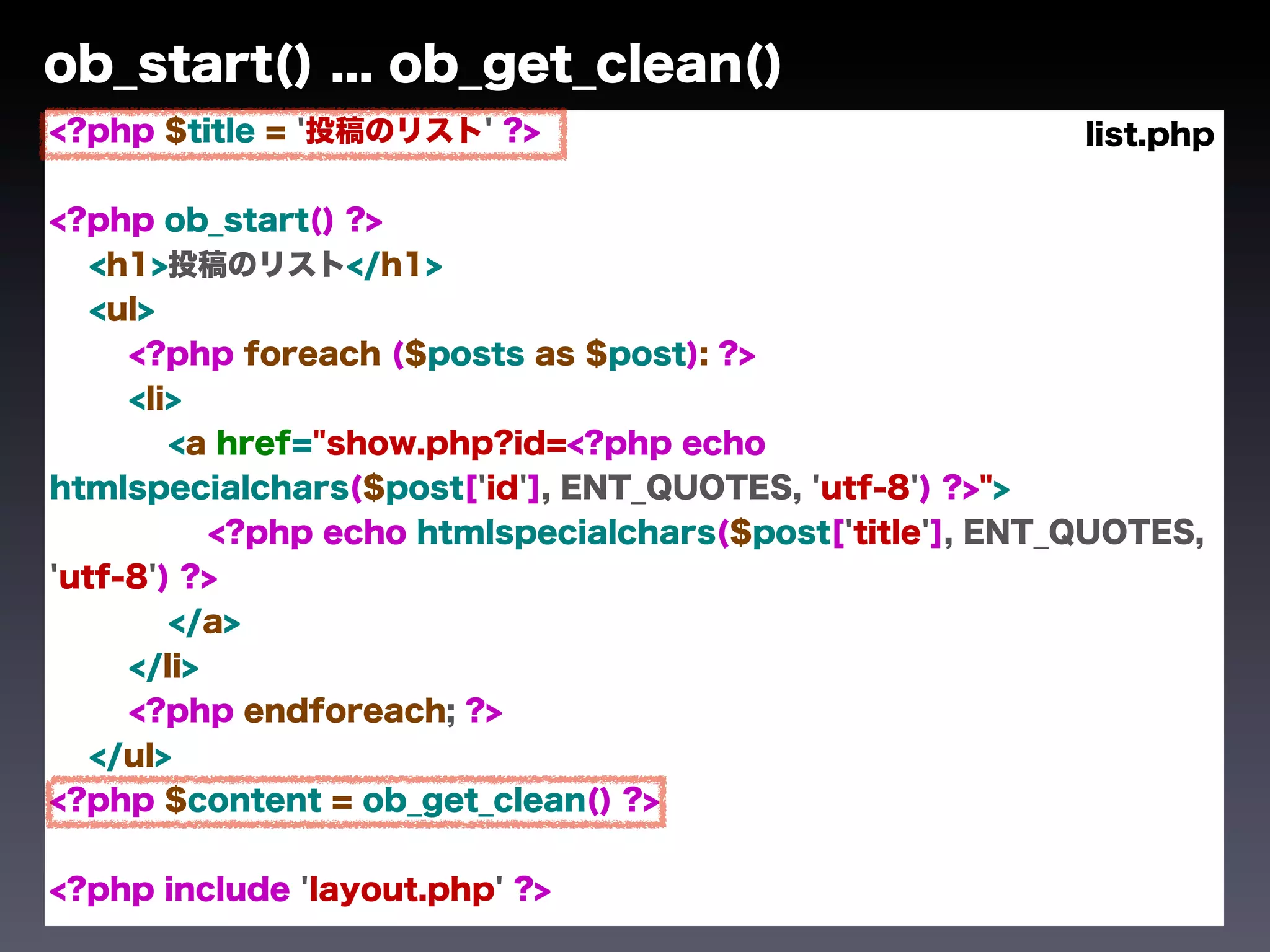 ob_start() ... ob_get_clean()
<?php $title = '投稿のリスト' ?>                                 list.php

<?php ob_start() ?>
   <h1>投稿のリスト</h1>
   <ul>
     <?php foreach ($posts as $post): ?>
     <li>
        <a href="show.php?id=<?php echo
htmlspecialchars($post['id'], ENT_QUOTES, 'utf-8') ?>">
           <?php echo htmlspecialchars($post['title'], ENT_QUOTES,
'utf-8') ?>
        </a>
     </li>
     <?php endforeach; ?>
   </ul>
<?php $content = ob_get_clean() ?>


<?php include 'layout.php' ?>
 