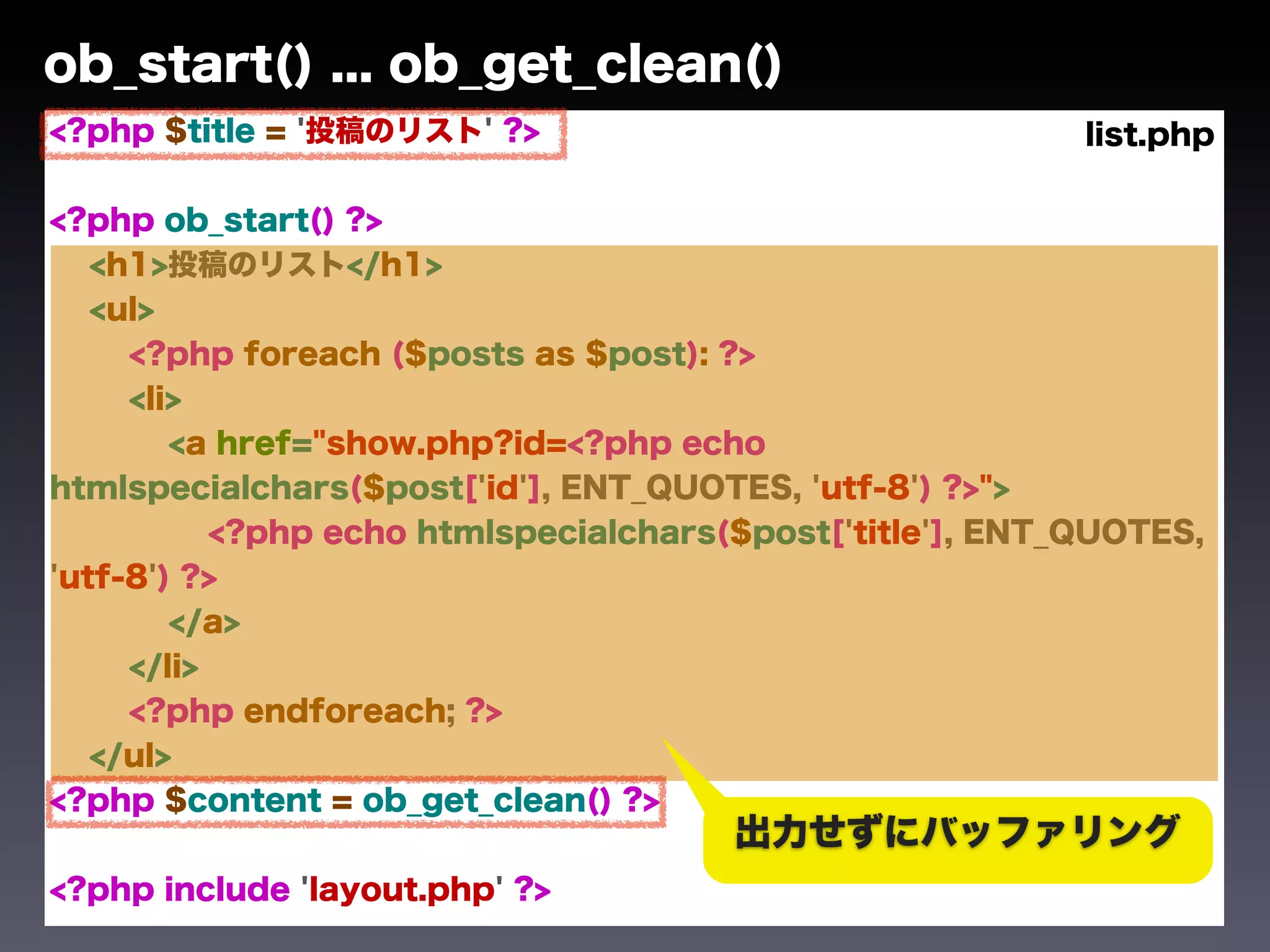 ob_start() ... ob_get_clean()
<?php $title = '投稿のリスト' ?>                                 list.php

<?php ob_start() ?>
   <h1>投稿のリスト</h1>
   <ul>
     <?php foreach ($posts as $post): ?>
     <li>
        <a href="show.php?id=<?php echo
htmlspecialchars($post['id'], ENT_QUOTES, 'utf-8') ?>">
           <?php echo htmlspecialchars($post['title'], ENT_QUOTES,
'utf-8') ?>
        </a>
     </li>
     <?php endforeach; ?>
   </ul>
<?php $content = ob_get_clean() ?>
                                       出力せずにバッファリング
<?php include 'layout.php' ?>
 