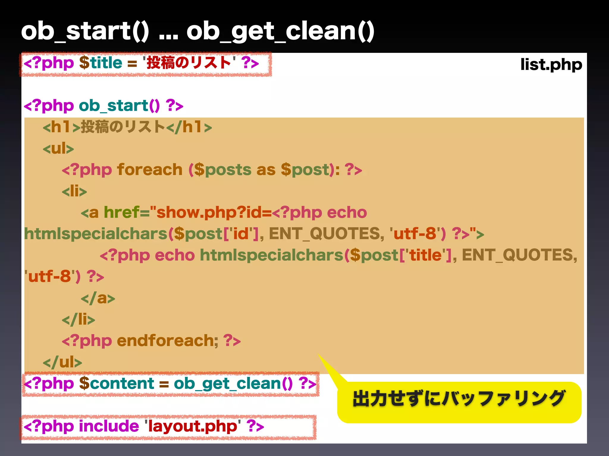 ob_start() ... ob_get_clean()
<?php $title = '投稿のリスト' ?>                                 list.php

<?php ob_start() ?>
   <h1>投稿のリスト</h1>
   <ul>
     <?php foreach ($posts as $post): ?>
     <li>
        <a href="show.php?id=<?php echo
htmlspecialchars($post['id'], ENT_QUOTES, 'utf-8') ?>">
           <?php echo htmlspecialchars($post['title'], ENT_QUOTES,
'utf-8') ?>
        </a>
     </li>
     <?php endforeach; ?>
   </ul>
<?php $content = ob_get_clean() ?>
                                       出力せずにバッファリング
<?php include 'layout.php' ?>
 