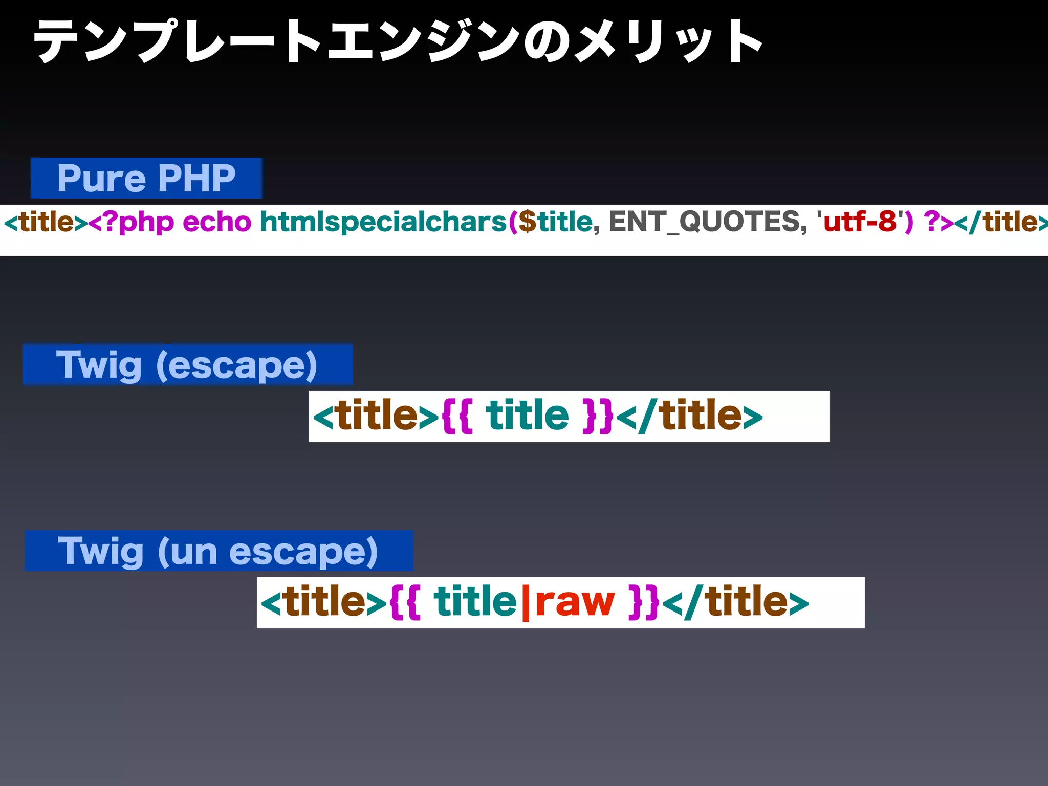 テンプレートエンジンのメリット

   Pure PHP
<title><?php echo htmlspecialchars($title, ENT_QUOTES, 'utf-8') ?></title>




   Twig (escape)
                     <title>{{ title }}</title>


   Twig (un escape)
                  <title>{{ title¦raw }}</title>
 
