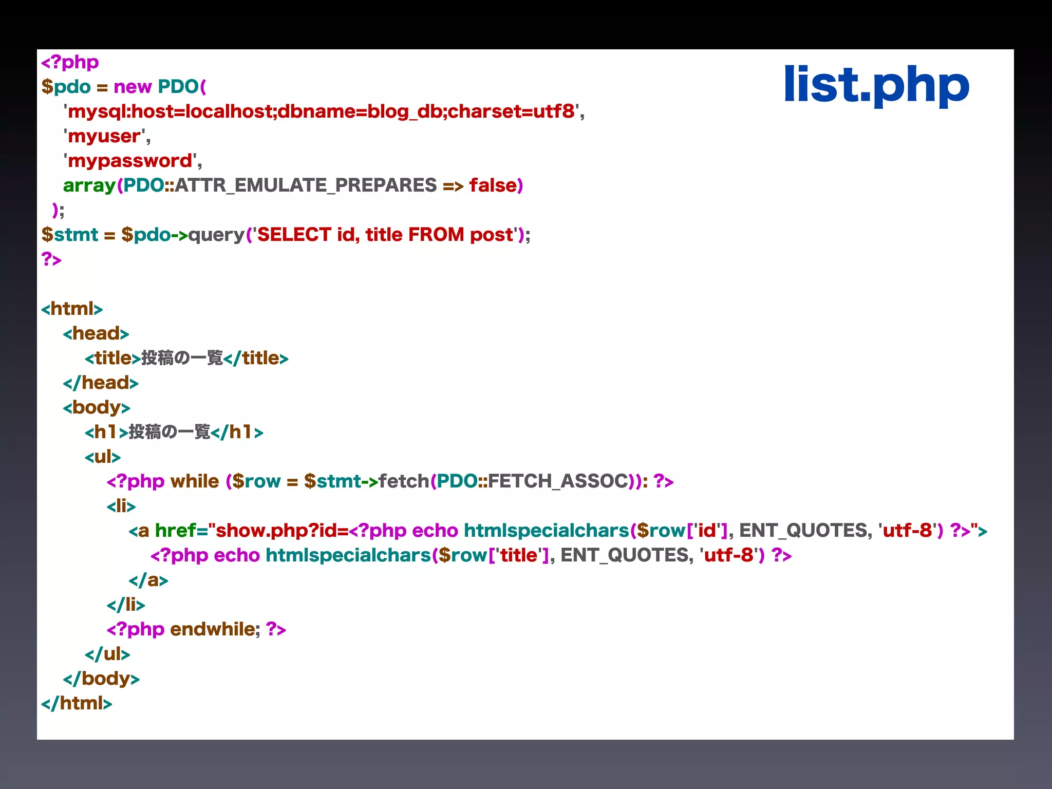 <?php
$pdo = new PDO(
   'mysql:host=localhost;dbname=blog_db;charset=utf8',
                                                                           list.php
   'myuser',
   'mypassword',
   array(PDO::ATTR_EMULATE_PREPARES => false)
 );
$stmt = $pdo->query('SELECT id, title FROM post');
?>


<html>
  <head>
    <title>投稿の一覧</title>
  </head>
  <body>
    <h1>投稿の一覧</h1>
    <ul>
       <?php while ($row = $stmt->fetch(PDO::FETCH_ASSOC)): ?>
       <li>
          <a href="show.php?id=<?php echo htmlspecialchars($row['id'], ENT_QUOTES, 'utf-8') ?>">
             <?php echo htmlspecialchars($row['title'], ENT_QUOTES, 'utf-8') ?>
          </a>
       </li>
       <?php endwhile; ?>
    </ul>
  </body>
</html>
 