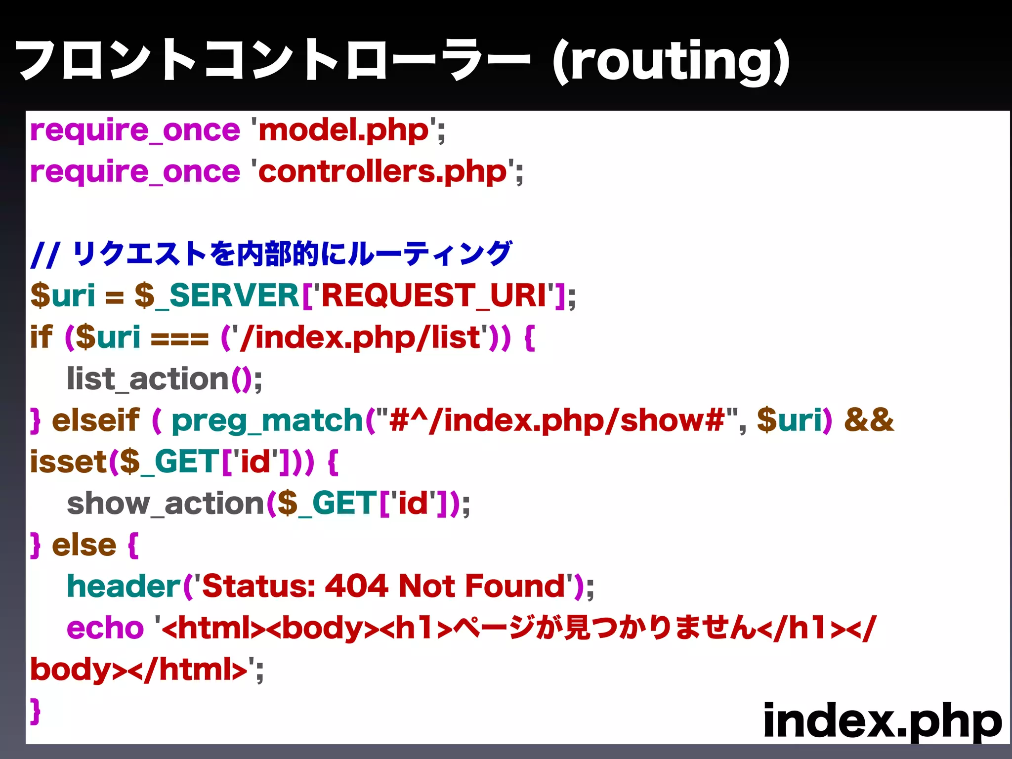 フロントコントローラー (routing)
require_once 'model.php';
require_once 'controllers.php';


// リクエストを内部的にルーティング
$uri = $_SERVER['REQUEST_URI'];
if ($uri === ('/index.php/list')) {
   list_action();
} elseif ( preg_match("#^/index.php/show#", $uri) &&
isset($_GET['id'])) {
   show_action($_GET['id']);
} else {
   header('Status: 404 Not Found');
   echo '<html><body><h1>ページが見つかりません</h1></
body></html>';
}
                                            index.php
 