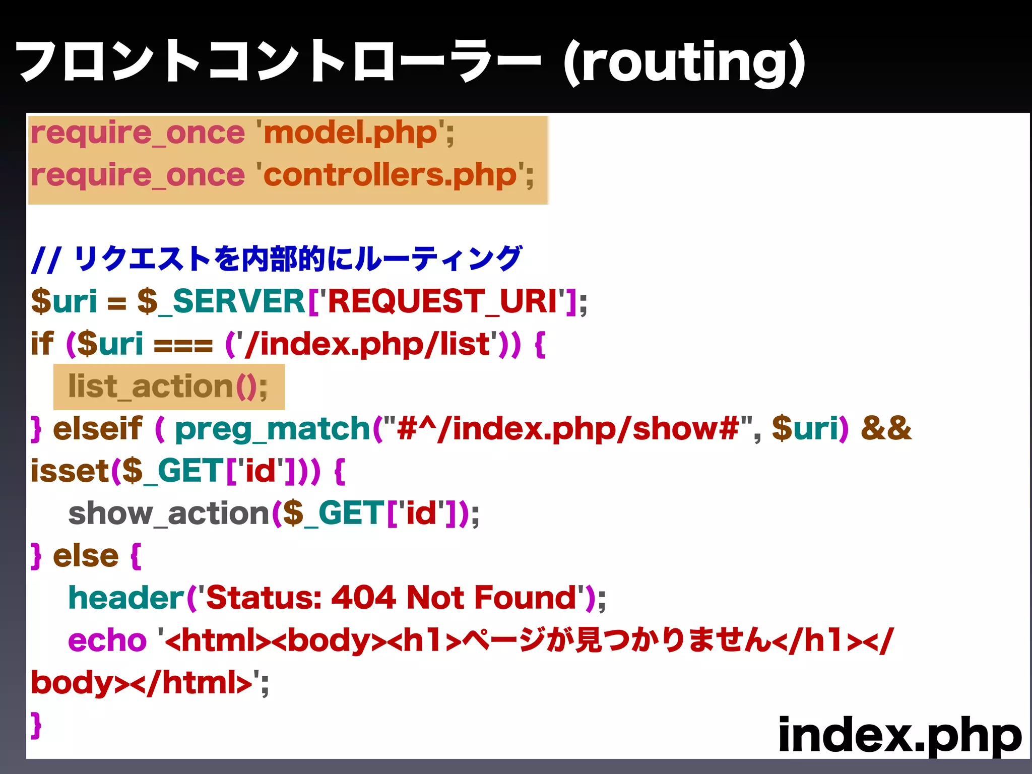 フロントコントローラー (routing)
require_once 'model.php';
require_once 'controllers.php';


// リクエストを内部的にルーティング
$uri = $_SERVER['REQUEST_URI'];
if ($uri === ('/index.php/list')) {
   list_action();
} elseif ( preg_match("#^/index.php/show#", $uri) &&
isset($_GET['id'])) {
   show_action($_GET['id']);
} else {
   header('Status: 404 Not Found');
   echo '<html><body><h1>ページが見つかりません</h1></
body></html>';
}
                                            index.php
 