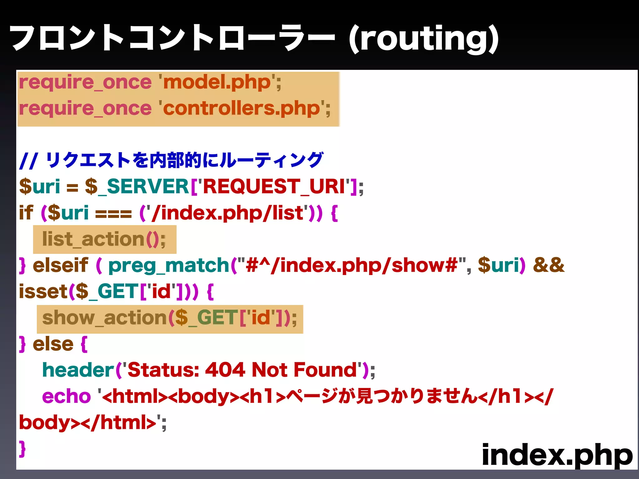 フロントコントローラー (routing)
require_once 'model.php';
require_once 'controllers.php';


// リクエストを内部的にルーティング
$uri = $_SERVER['REQUEST_URI'];
if ($uri === ('/index.php/list')) {
   list_action();
} elseif ( preg_match("#^/index.php/show#", $uri) &&
isset($_GET['id'])) {
   show_action($_GET['id']);
} else {
   header('Status: 404 Not Found');
   echo '<html><body><h1>ページが見つかりません</h1></
body></html>';
}
                                            index.php
 